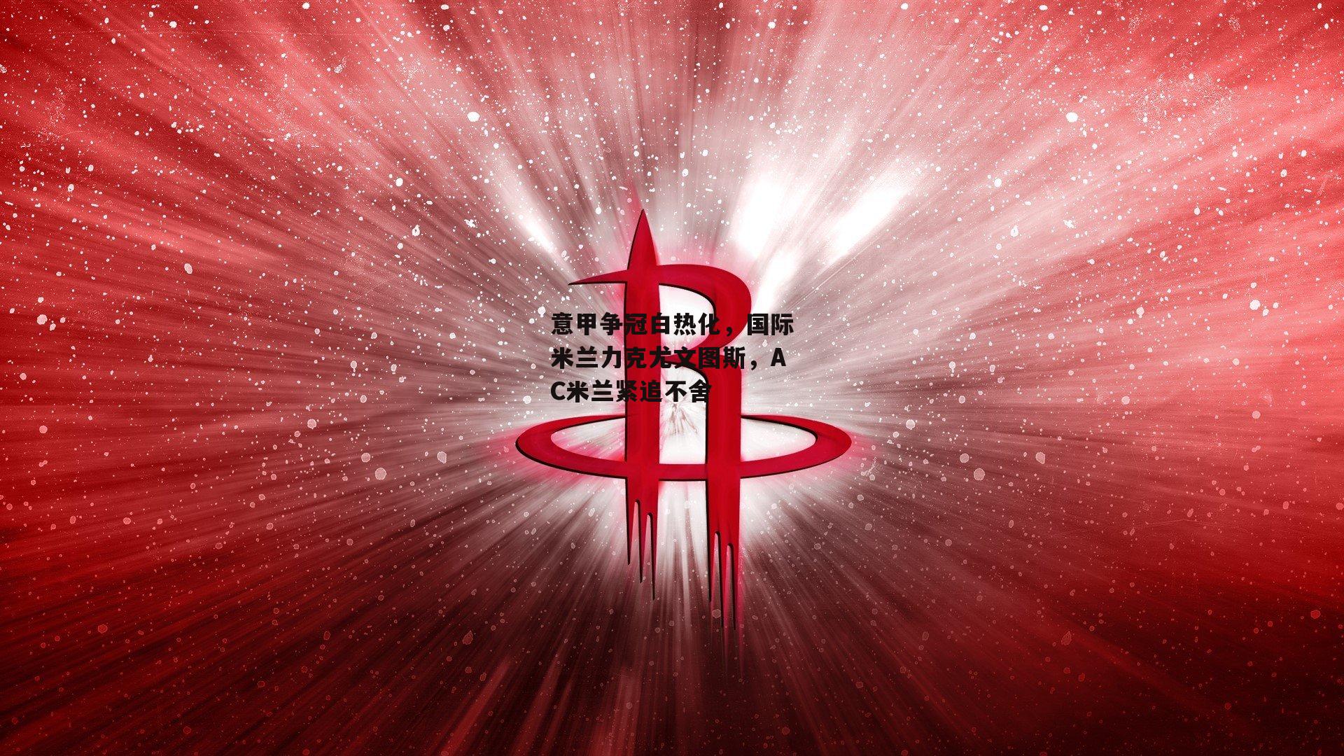 意甲争冠白热化，国际米兰力克尤文图斯，AC米兰紧追不舍